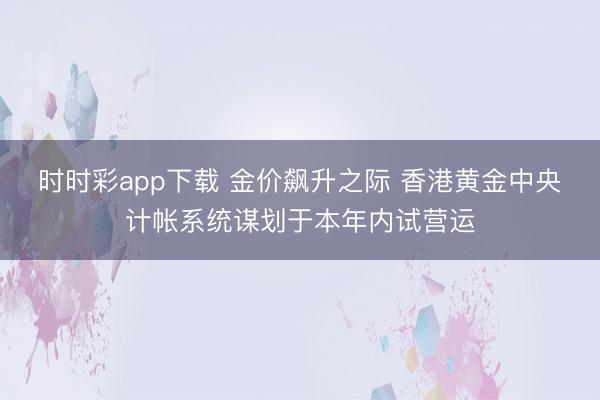 时时彩app下载 金价飙升之际 香港黄金中央计帐系统谋划于本年内试营运