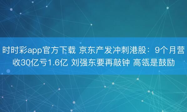 时时彩app官方下载 京东产发冲刺港股：9个月营收30亿亏1.6亿 刘强东要再敲钟 高瓴是鼓励