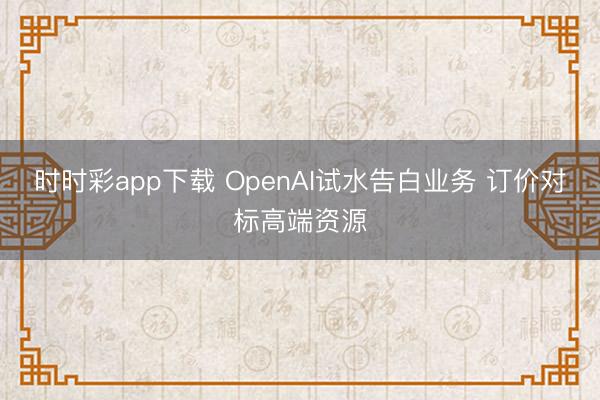 时时彩app下载 OpenAI试水告白业务 订价对标高端资源