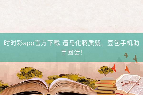 时时彩app官方下载 遭马化腾质疑，豆包手机助手回话！