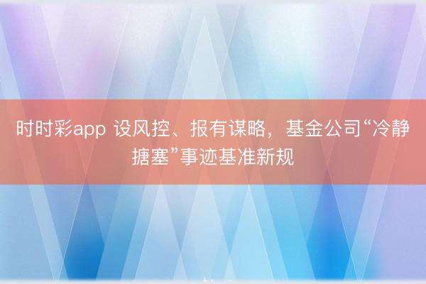 时时彩app 设风控、报有谋略，基金公司“冷静搪塞”事迹基准新规