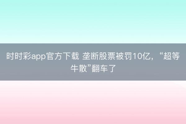 时时彩app官方下载 垄断股票被罚10亿，“超等牛散”翻车了