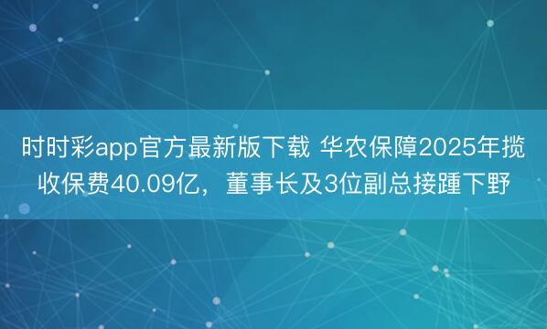 时时彩app官方最新版下载 华农保障2025年揽收保费40.09亿，董事长及3位副总接踵下野