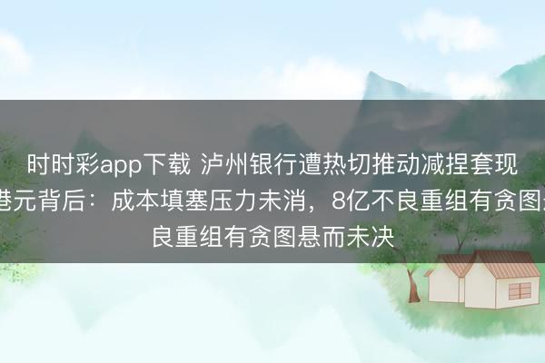 时时彩app下载 泸州银行遭热切推动减捏套现7000万港元背后：成本填塞压力未消，8亿不良重组有贪图悬而未决