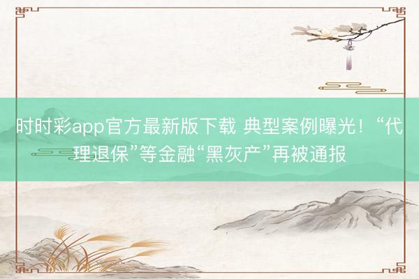 时时彩app官方最新版下载 典型案例曝光！“代理退保”等金融“黑灰产”再被通报