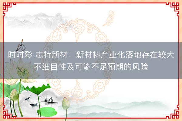 时时彩 志特新材：新材料产业化落地存在较大不细目性及可能不足预期的风险