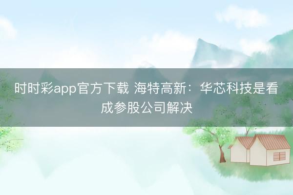 时时彩app官方下载 海特高新：华芯科技是看成参股公司解决