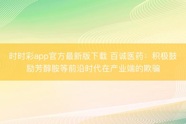 时时彩app官方最新版下载 百诚医药：积极鼓励芳醇胺等前沿时代在产业端的欺骗