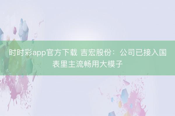 时时彩app官方下载 吉宏股份：公司已接入国表里主流畅用大模子