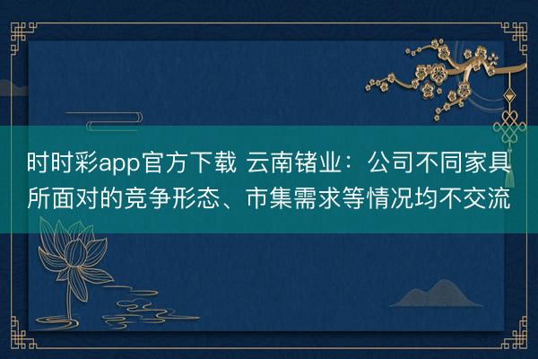 时时彩app官方下载 云南锗业：公司不同家具所面对的竞争形态、市集需求等情况均不交流