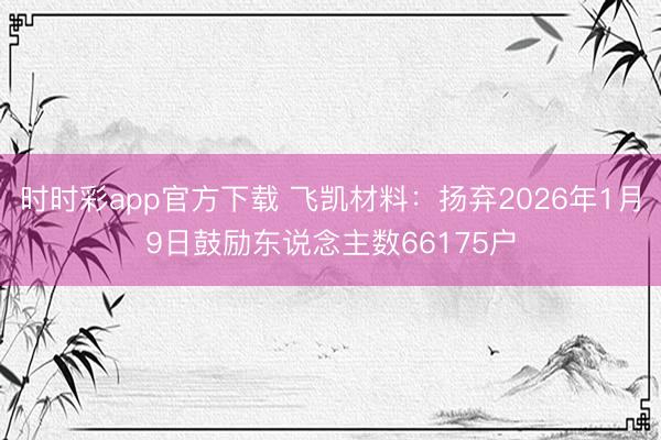 时时彩app官方下载 飞凯材料：扬弃2026年1月9日鼓励东说念主数66175户