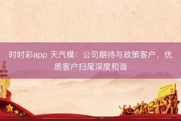 时时彩app 天汽模：公司期待与政策客户、优质客户扫尾深度和谐