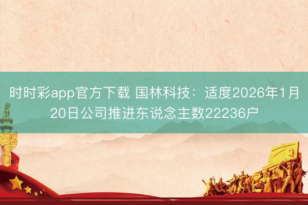 时时彩app官方下载 国林科技：适度2026年1月20日公司推进东说念主数22236户