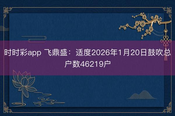时时彩app 飞鼎盛：适度2026年1月20日鼓吹总户数46219户