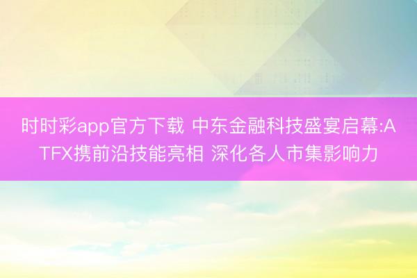 时时彩app官方下载 中东金融科技盛宴启幕:ATFX携前沿技能亮相 深化各人市集影响力