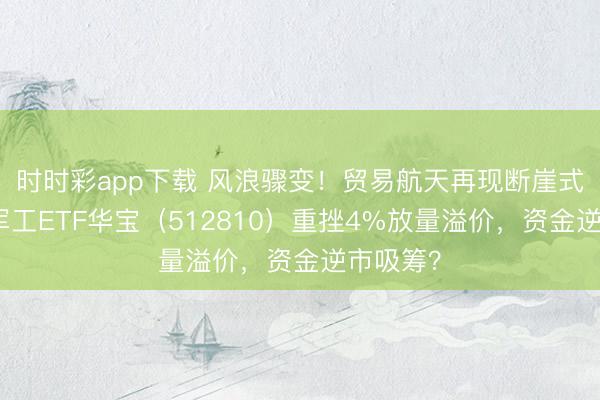 时时彩app下载 风浪骤变！贸易航天再现断崖式下落，军工ETF华宝（512810）重挫4%放量溢价，资金逆市吸筹？