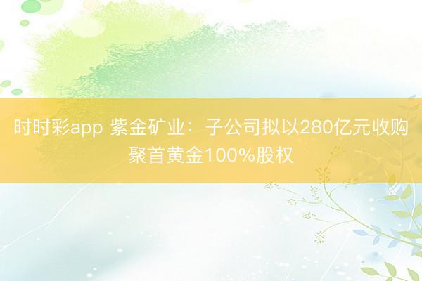 时时彩app 紫金矿业：子公司拟以280亿元收购聚首黄金100%股权