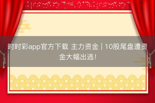 时时彩app官方下载 主力资金 | 10股尾盘遭资金大幅出逃！