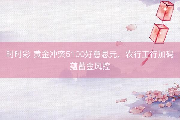 时时彩 黄金冲突5100好意思元，农行工行加码蕴蓄金风控
