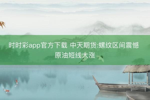 时时彩app官方下载 中天期货:螺纹区间震憾 原油短线大涨