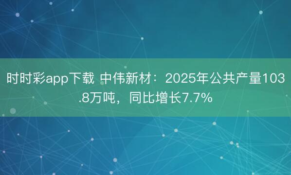 时时彩app下载 中伟新材：2025年公共产量103.8万吨，同比增长7.7%