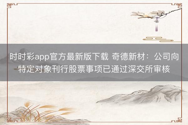 时时彩app官方最新版下载 奇德新材：公司向特定对象刊行股票事项已通过深交所审核