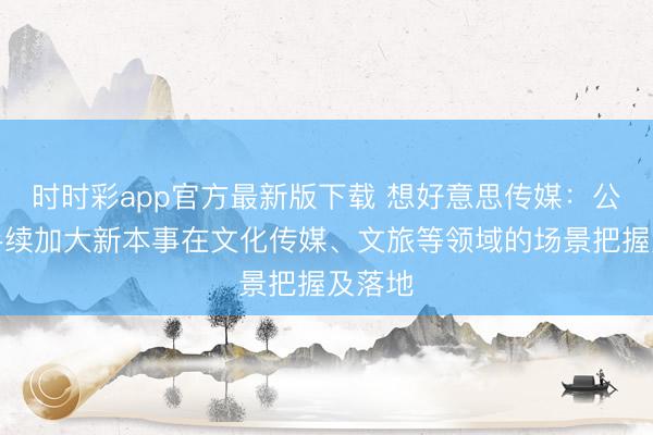 时时彩app官方最新版下载 想好意思传媒：公司合手续加大新本事在文化传媒、文旅等领域的场景把握及落地