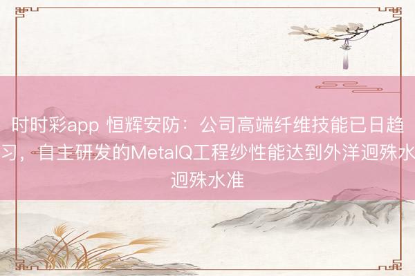 时时彩app 恒辉安防：公司高端纤维技能已日趋熟习，自主研发的MetalQ工程纱性能达到外洋迥殊水准