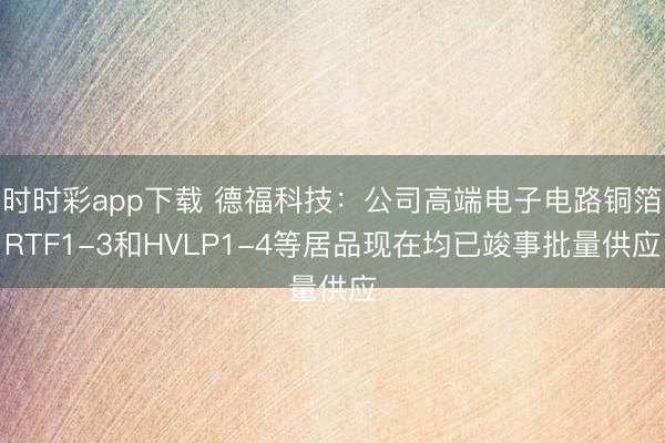 时时彩app下载 德福科技：公司高端电子电路铜箔RTF1-3和HVLP1-4等居品现在均已竣事批量供应