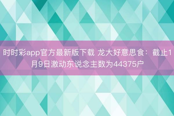时时彩app官方最新版下载 龙大好意思食：截止1月9日激动东说念主数为44375户