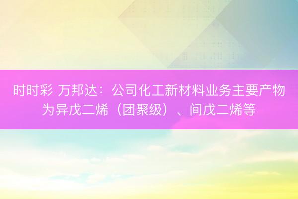 时时彩 万邦达：公司化工新材料业务主要产物为异戊二烯（团聚级）、间戊二烯等