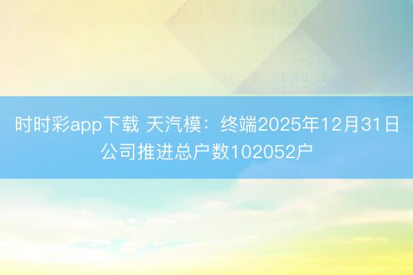 时时彩app下载 天汽模：终端2025年12月31日公司推进总户数102052户