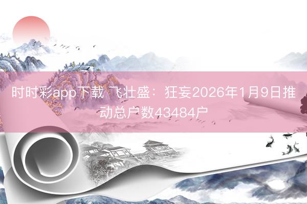时时彩app下载 飞壮盛：狂妄2026年1月9日推动总户数43484户