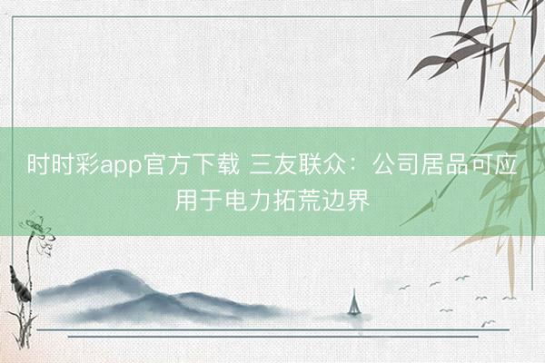时时彩app官方下载 三友联众：公司居品可应用于电力拓荒边界