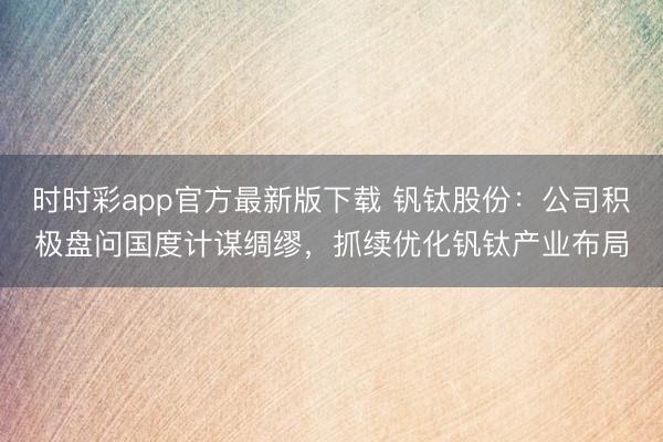 时时彩app官方最新版下载 钒钛股份：公司积极盘问国度计谋绸缪，抓续优化钒钛产业布局