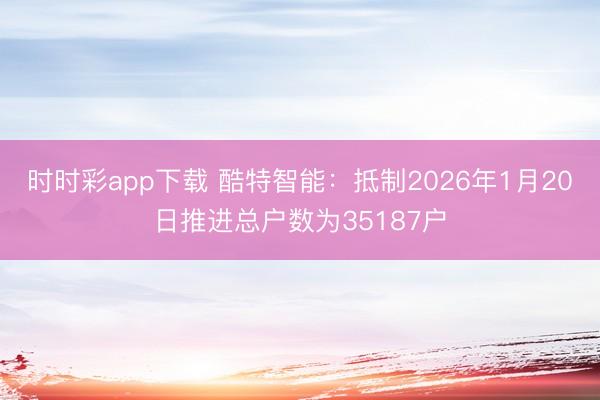 时时彩app下载 酷特智能：抵制2026年1月20日推进总户数为35187户