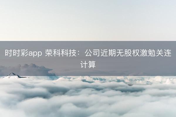 时时彩app 荣科科技：公司近期无股权激勉关连计算