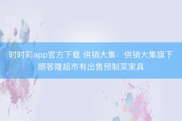 时时彩app官方下载 供销大集：供销大集旗下顺客隆超市有出售预制菜家具