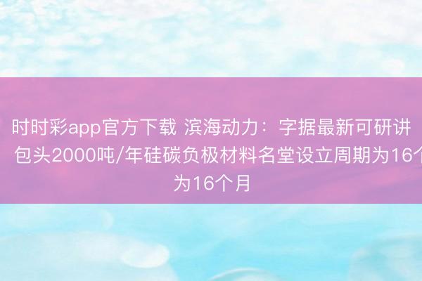 时时彩app官方下载 滨海动力：字据最新可研讲述，包头2000吨/年硅碳负极材料名堂设立周期为16个月