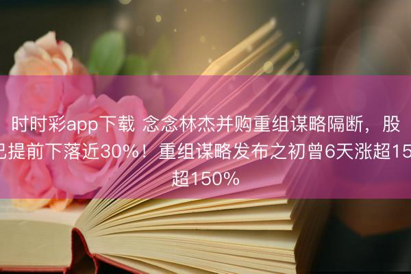 时时彩app下载 念念林杰并购重组谋略隔断，股价已提前下落近30%！重组谋略发布之初曾6天涨超150%