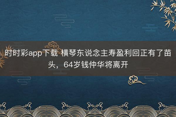 时时彩app下载 横琴东说念主寿盈利回正有了苗头，64岁钱仲华将离开