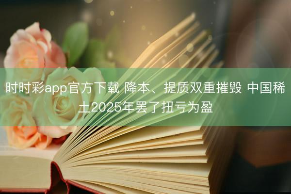 时时彩app官方下载 降本、提质双重摧毁 中国稀土2025年罢了扭亏为盈