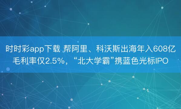 时时彩app下载 帮阿里、科沃斯出海年入608亿毛利率仅2.5％，“北大学霸”携蓝色光标IPO