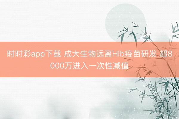时时彩app下载 成大生物远离Hib疫苗研发 超8000万进入一次性减值