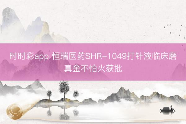 时时彩app 恒瑞医药SHR-1049打针液临床磨真金不怕火获批