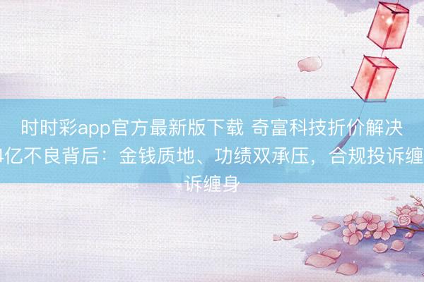 时时彩app官方最新版下载 奇富科技折价解决74亿不良背后：金钱质地、功绩双承压，合规投诉缠身