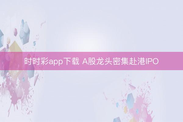 时时彩app下载 A股龙头密集赴港IPO