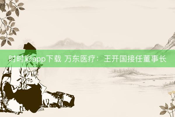 时时彩app下载 万东医疗：王开国接任董事长