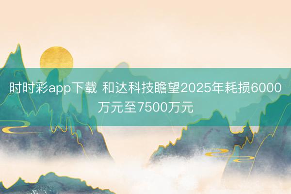 时时彩app下载 和达科技瞻望2025年耗损6000万元至7500万元