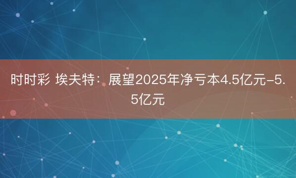 时时彩 埃夫特：展望2025年净亏本4.5亿元-5.5亿元